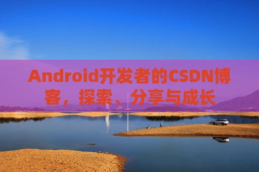 Android开发者的CSDN博客,探索、分享与成长